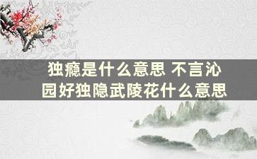 独瘾是什么意思 不言沁园好独隐武陵花什么意思